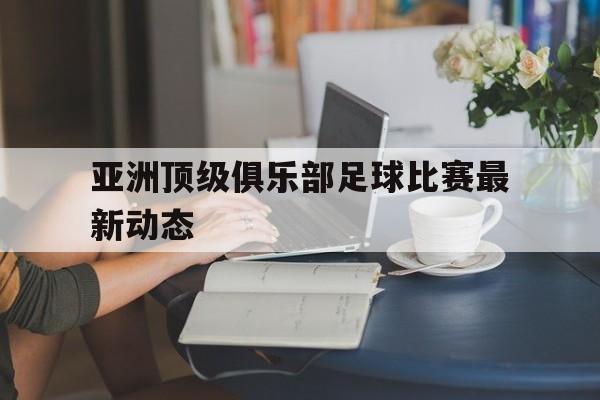 亚洲顶级俱乐部足球比赛最新动态