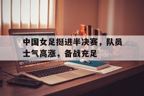 中国女足挺进半决赛，队员士气高涨，备战充足的简单介绍