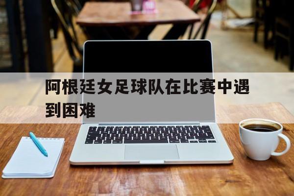 阿根廷女足球队在比赛中遇到困难