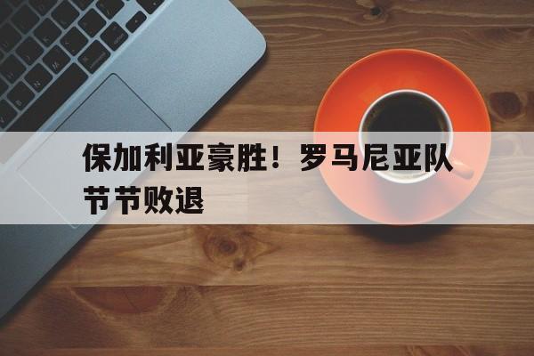 保加利亚豪胜！罗马尼亚队节节败退的简单介绍