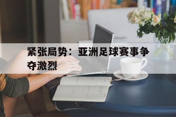 紧张局势：亚洲足球赛事争夺激烈的简单介绍