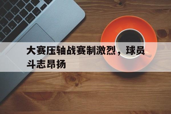 大赛压轴战赛制激烈，球员斗志昂扬的简单介绍