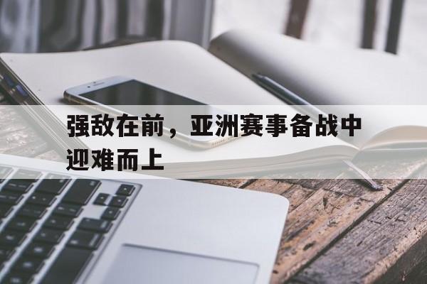 强敌在前，亚洲赛事备战中迎难而上的简单介绍